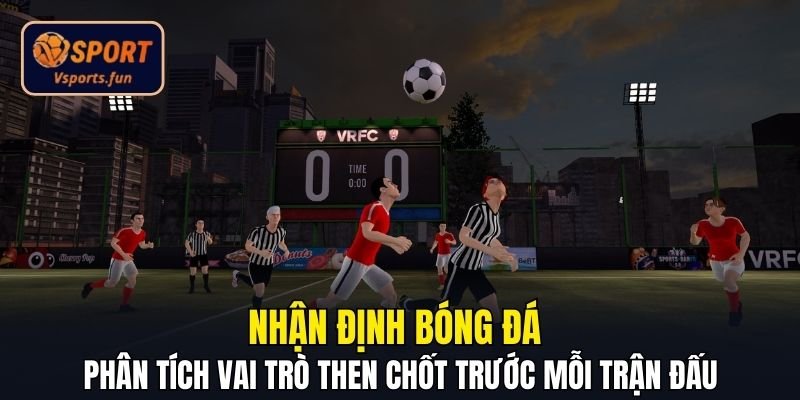 Nhận định bóng đá - Phân tích vai trò then chốt trước mỗi trận đấu